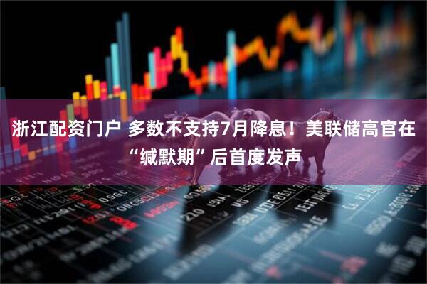 浙江配资门户 多数不支持7月降息！美联储高官在“缄默期”后首度发声