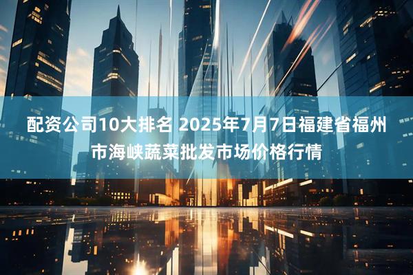 配资公司10大排名 2025年7月7日福建省福州市海峡蔬菜批发市场价格行情