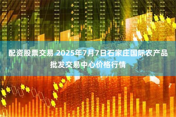 配资股票交易 2025年7月7日石家庄国际农产品批发交易中心价格行情