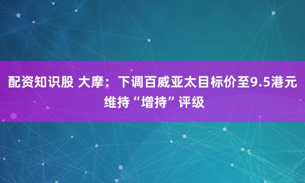 配资知识股 大摩：下调百威亚太目标价至9.5港元 维持“增持”评级