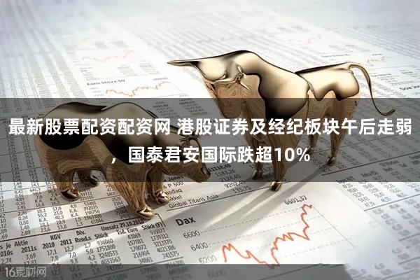 最新股票配资配资网 港股证券及经纪板块午后走弱，国泰君安国际跌超10%