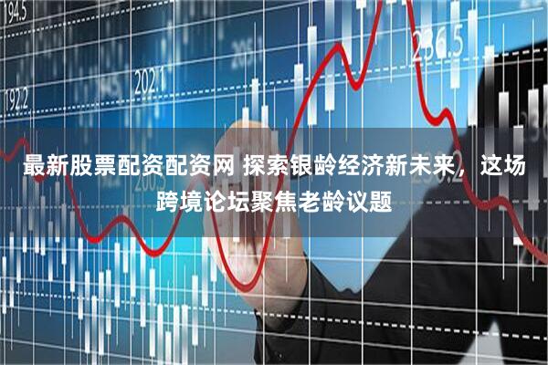 最新股票配资配资网 探索银龄经济新未来，这场跨境论坛聚焦老龄议题