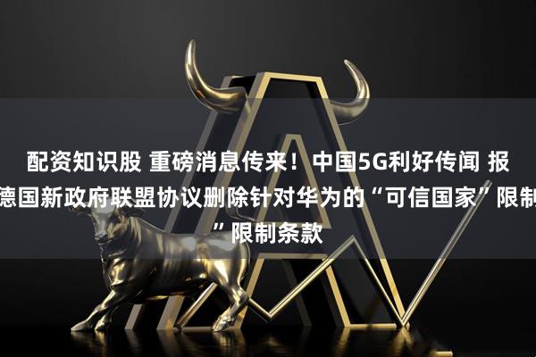 配资知识股 重磅消息传来！中国5G利好传闻 报道称德国新政府联盟协议删除针对华为的“可信国家”限制条款
