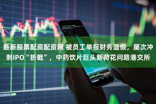最新股票配资配资网 被员工举报财务造假，屡次冲刺IPO“折戟”，中药饮片巨头新荷花问路港交所