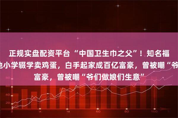 正规实盘配资平台 “中国卫生巾之父”！知名福建大佬去世！他小学辍学卖鸡蛋，白手起家成百亿富豪，曾被嘲“爷们做娘们生意”