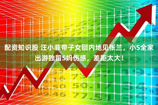 配资知识股 汪小菲带子女回内地见张兰，小S全家出游独留S妈伤感，差距太大！