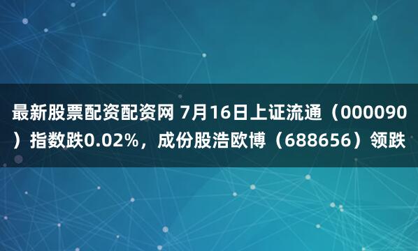 最新股票配资配资网 7月16日上证流通（000090）指数跌0.02%，成份股浩欧博（688656）领跌