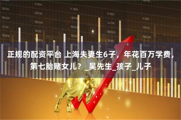 正规的配资平台 上海夫妻生6子，年花百万学费，第七胎赌女儿？_吴先生_孩子_儿子