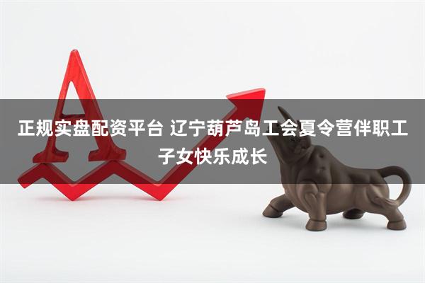 正规实盘配资平台 辽宁葫芦岛工会夏令营伴职工子女快乐成长