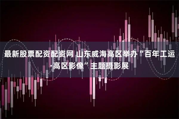 最新股票配资配资网 山东威海高区举办“百年工运·高区影像”主题摄影展