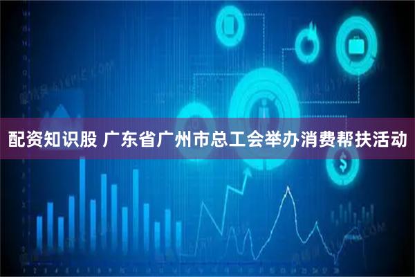 配资知识股 广东省广州市总工会举办消费帮扶活动