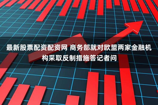 最新股票配资配资网 商务部就对欧盟两家金融机构采取反制措施答记者问