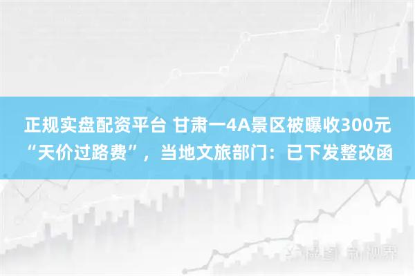 正规实盘配资平台 甘肃一4A景区被曝收300元“天价过路费”，当地文旅部门：已下发整改函