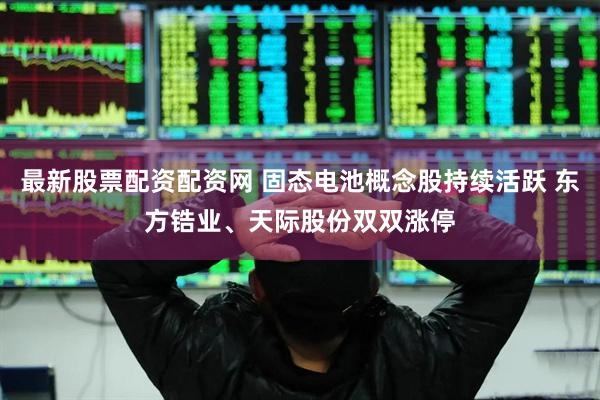 最新股票配资配资网 固态电池概念股持续活跃 东方锆业、天际股份双双涨停