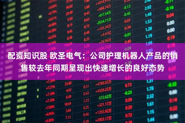 配资知识股 欧圣电气：公司护理机器人产品的销售较去年同期呈现出快速增长的良好态势