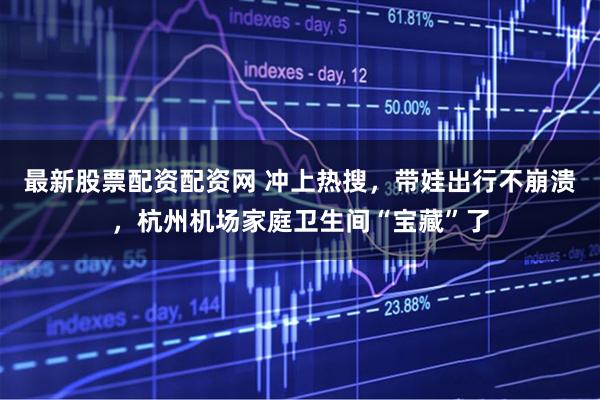 最新股票配资配资网 冲上热搜，带娃出行不崩溃，杭州机场家庭卫生间“宝藏”了
