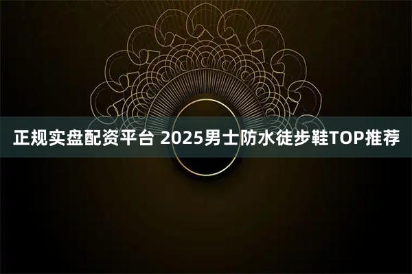 正规实盘配资平台 2025男士防水徒步鞋TOP推荐
