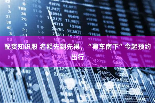 配资知识股 名额先到先得，“粤车南下”今起预约出行