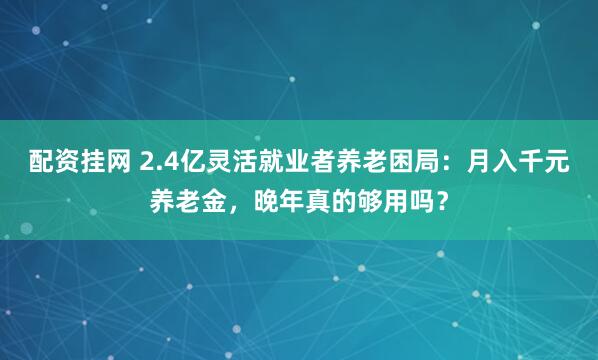 配资挂网 2.4亿灵活就业者养老困局：月入千元养老金，晚年真的够用吗？
