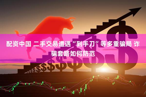 配资中国 二手交易遭遇“到手刀”等多重骗局 诈骗套路如何防范