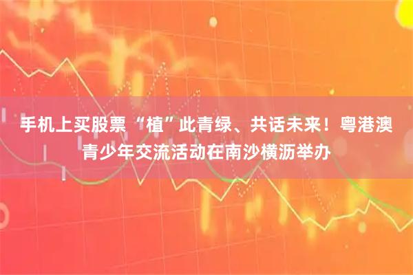 手机上买股票 “植”此青绿、共话未来！粤港澳青少年交流活动在南沙横沥举办
