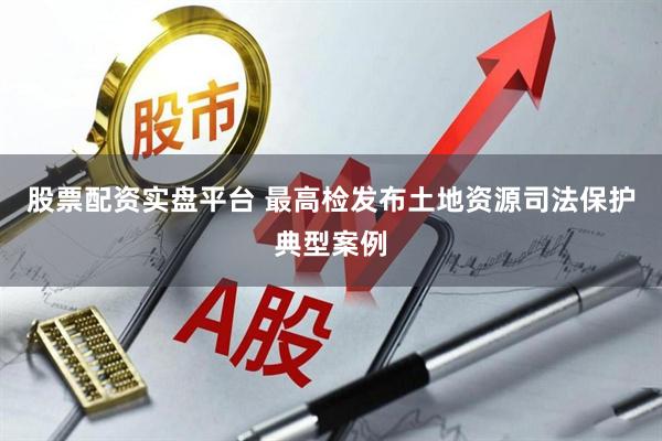 股票配资实盘平台 最高检发布土地资源司法保护典型案例