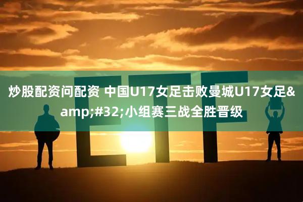 炒股配资问配资 中国U17女足击败曼城U17女足 小组赛三战全胜晋级