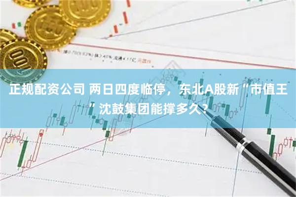 正规配资公司 两日四度临停，东北A股新“市值王”沈鼓集团能撑多久？